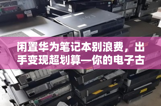 闲置华为笔记本别浪费,出手变现超划算—你的电子古董可能值几千块 闲置华为笔记本别浪费,出手变现超划算—你的电子古董可能值几千块