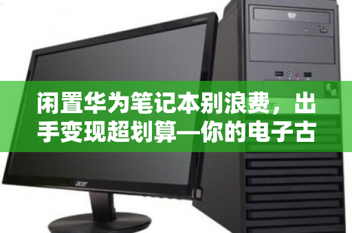 闲置华为笔记本别浪费，出手变现超划算—你的电子古董可能值几千块