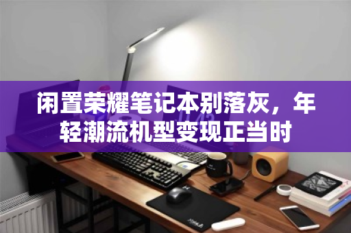 闲置荣耀笔记本别落灰,年轻潮流机型变现正当时 闲置荣耀笔记本别落灰,年轻潮流机型变现正当时