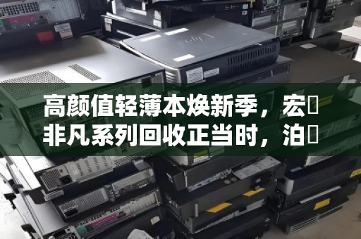高颜值轻薄本焕新季，宏碁非凡系列回收正当时，泊祎回收助你轻松升级