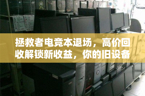 拯救者电竞本退场,高价回收解锁新收益,你的旧设备,远比你想象的值钱 拯救者电竞本退场,高价回收解锁新收益,你的旧设备,远比你想象的值钱