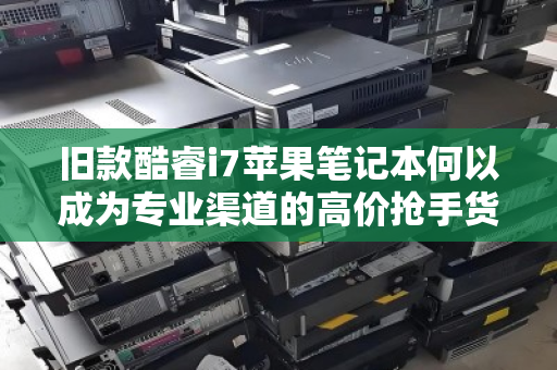 旧款酷睿i7苹果笔记本何以成为专业渠道的高价抢手货？