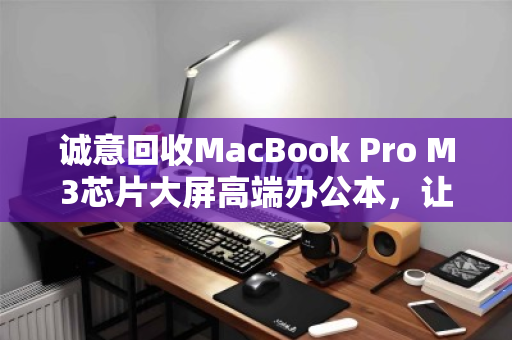 诚意回收MacBook Pro M3芯片大屏高端办公本,让闲置变价值 诚意回收MacBook Pro M3芯片大屏高端办公本,让闲置变价值