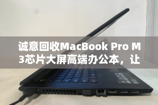 诚意回收MacBook Pro M3芯片大屏高端办公本，让闲置变价值