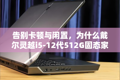告别卡顿与闲置,为什么戴尔灵越i5-12代512G固态家用本值得被激活? 告别卡顿与闲置,为什么戴尔灵越i5-12代512G固态家用本值得被激活?