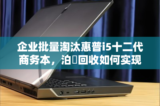 企业批量淘汰惠普i5十二代商务本，泊祎回收如何实现高价变现？