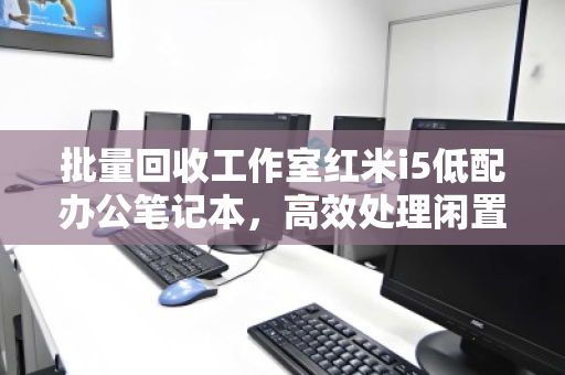 批量回收工作室红米i5低配办公笔记本，高效处理闲置资产，助力企业降本增效