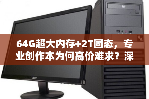 64G超大内存+2T固态，专业创作本为何高价难求？深度拆解背后的价值逻辑