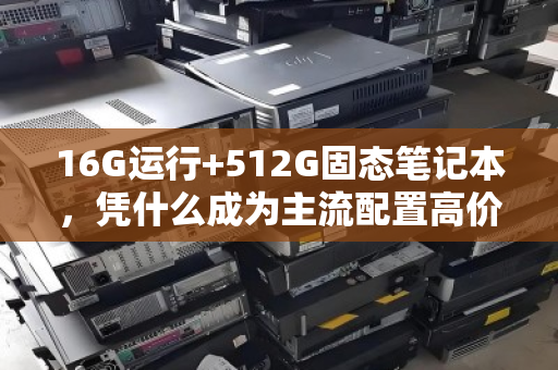 16G运行+512G固态笔记本,凭什么成为主流配置高价收的硬通货? 16G运行+512G固态笔记本,凭什么成为主流配置高价收的硬通货?