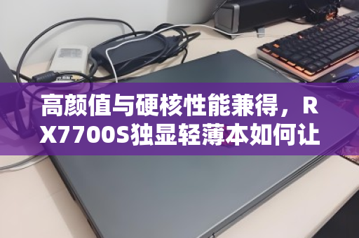 高颜值与硬核性能兼得,RX7700S独显轻薄本如何让职场与游戏党全收 高颜值与硬核性能兼得,RX7700S独显轻薄本如何让职场与游戏党全收