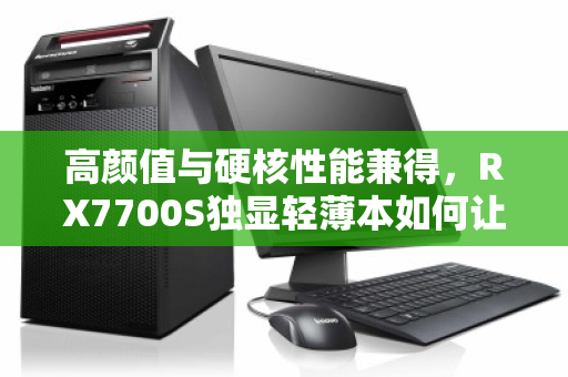 高颜值与硬核性能兼得,RX7700S独显轻薄本如何让职场与游戏党全收 高颜值与硬核性能兼得,RX7700S独显轻薄本如何让职场与游戏党全收