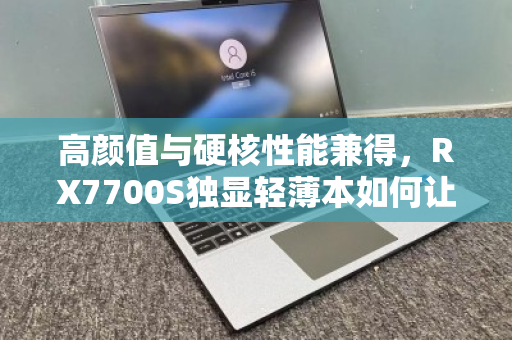 高颜值与硬核性能兼得，RX7700S独显轻薄本如何让职场与游戏党全收