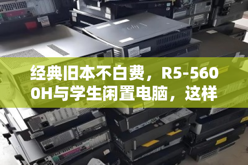 经典旧本不白费，R5-5600H与学生闲置电脑，这样处理最划算