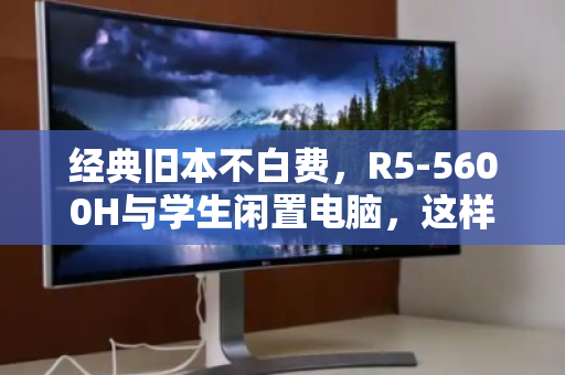 经典旧本不白费，R5-5600H与学生闲置电脑，这样处理最划算