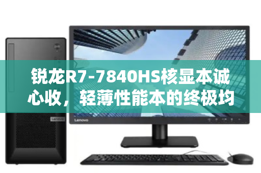 锐龙R7-7840HS核显本诚心收，轻薄性能本的终极均衡之选