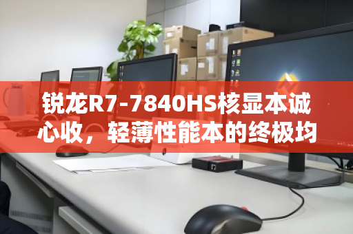 锐龙R7-7840HS核显本诚心收，轻薄性能本的终极均衡之选