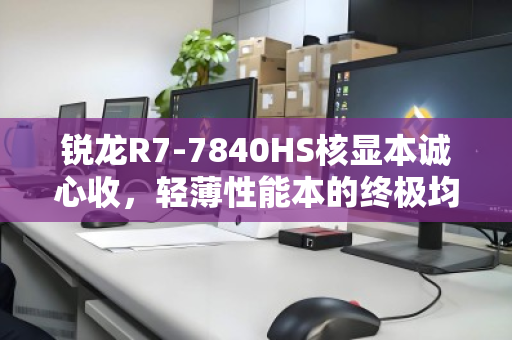 锐龙R7-7840HS核显本诚心收，轻薄性能本的终极均衡之选