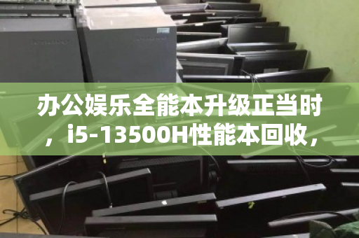 办公娱乐全能本升级正当时，i5-13500H性能本回收，全品类机型高价变现