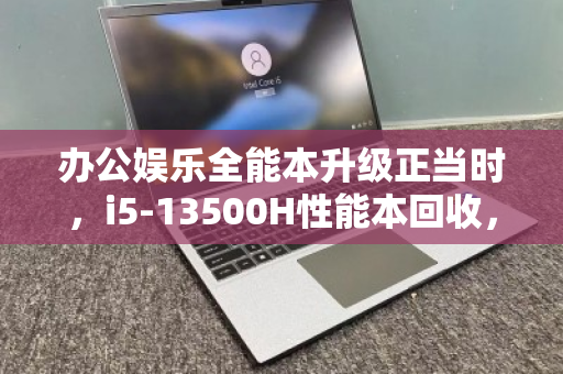办公娱乐全能本升级正当时，i5-13500H性能本回收，全品类机型高价变现