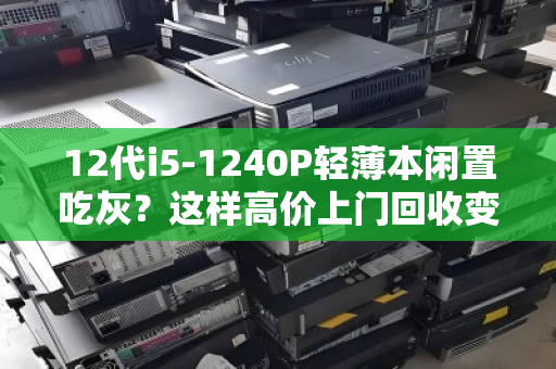 12代i5-1240P轻薄本闲置吃灰？这样高价上门回收变现，比二手平台省心一万倍