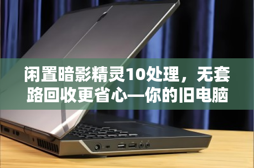 闲置暗影精灵10处理，无套路回收更省心—你的旧电脑也能换出高价值