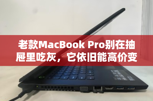 老款MacBook Pro别在抽屉里吃灰，它依旧能高价变现，这样处理最划算