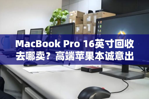 MacBook Pro 16英寸回收去哪卖？高端苹果本诚意出价，一步到位更省心