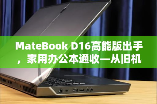 MateBook D16高能版出手,家用办公本通收—从旧机置换到价值重生的理性选择 MateBook D16高能版出手,家用办公本通收—从旧机置换到价值重生的理性选择