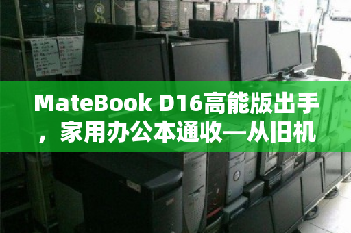 MateBook D16高能版出手，家用办公本通收—从旧机置换到价值重生的理性选择