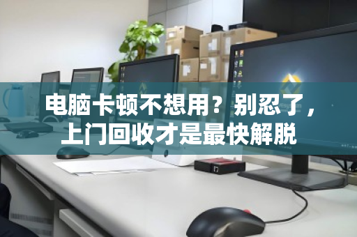 电脑卡顿不想用？别忍了，上门回收才是最快解脱