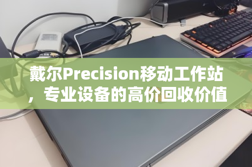 戴尔Precision移动工作站,专业设备的高价回收价值,你了解多少? 戴尔Precision移动工作站,专业设备的高价回收价值,你了解多少?