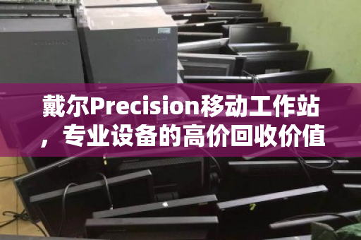 戴尔Precision移动工作站，专业设备的高价回收价值，你了解多少？
