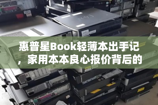 惠普星Book轻薄本出手记,家用本本良心报价背后的真实体验与选择 惠普星Book轻薄本出手记,家用本本良心报价背后的真实体验与选择