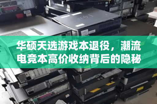 华硕天选游戏本退役，潮流电竞本高价收纳背后的隐秘价值