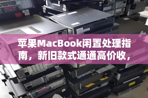 苹果MacBook闲置处理指南，新旧款式通通高价收，让吃灰设备变现金