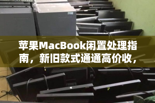 苹果MacBook闲置处理指南，新旧款式通通高价收，让吃灰设备变现金