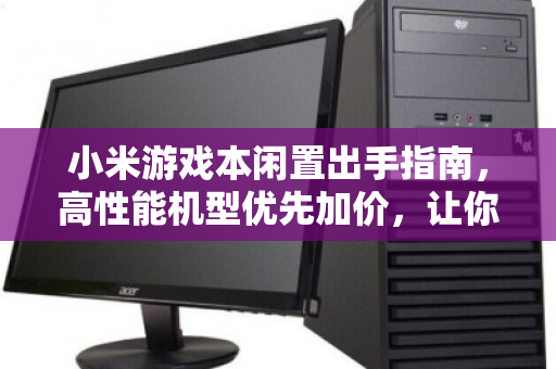 小米游戏本闲置出手指南，高性能机型优先加价，让你的装备保值不浪费