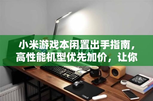 小米游戏本闲置出手指南，高性能机型优先加价，让你的装备保值不浪费