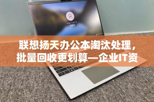 联想扬天办公本淘汰处理，批量回收更划算—企业IT资产升级的最佳选择