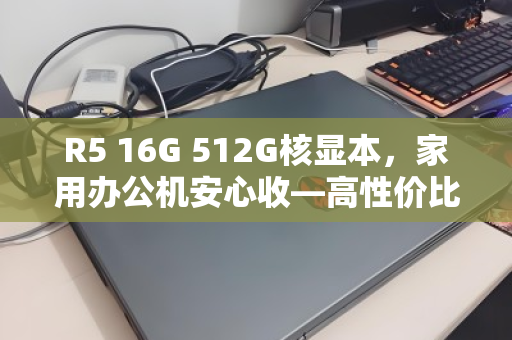 R5 16G 512G核显本,家用办公机安心收—高性价比的明智之选 R5 16G 512G核显本,家用办公机安心收—高性价比的明智之选
