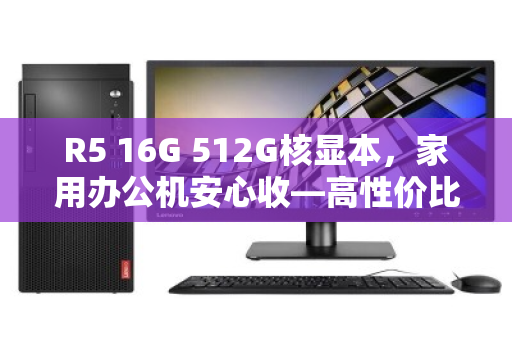 R5 16G 512G核显本，家用办公机安心收—高性价比的明智之选