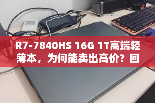 R7-7840HS 16G 1T高端轻薄本,为何能卖出高价?回收市场真相揭秘 R7-7840HS 16G 1T高端轻薄本,为何能卖出高价?回收市场真相揭秘