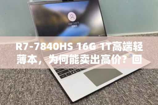 R7-7840HS 16G 1T高端轻薄本,为何能卖出高价?回收市场真相揭秘 R7-7840HS 16G 1T高端轻薄本,为何能卖出高价?回收市场真相揭秘