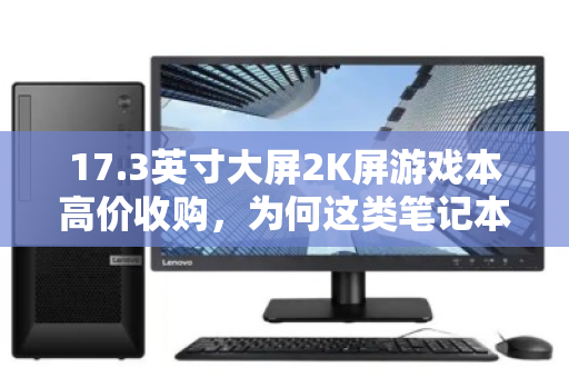 17.3英寸大屏2K屏游戏本高价收购,为何这类笔记本成为二手市场的香饽饽? 17.3英寸大屏2K屏游戏本高价收购,为何这类笔记本成为二手市场的香饽饽?