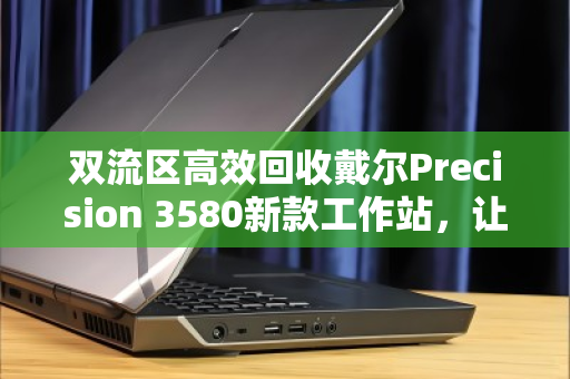 双流区高效回收戴尔Precision 3580新款工作站，让企业资产价值最大化
