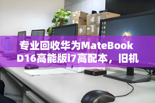 专业回收华为MateBook D16高能版i7高配本，旧机换现，绿色升级正当时