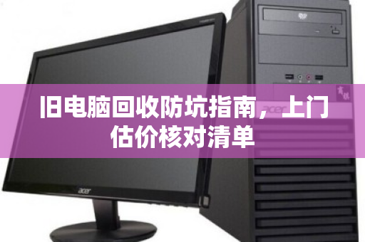 旧电脑回收防坑指南,上门估价核对清单 旧电脑回收防坑指南,上门估价核对清单