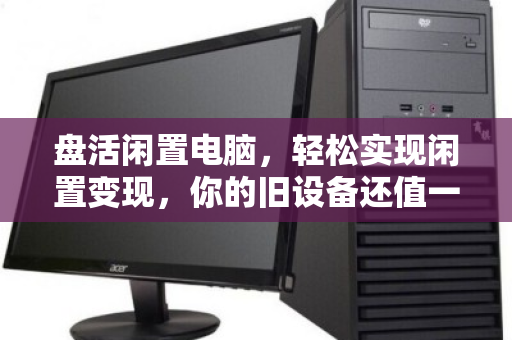 盘活闲置电脑,轻松实现闲置变现,你的旧设备还值一笔钱 盘活闲置电脑,轻松实现闲置变现,你的旧设备还值一笔钱