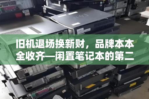 旧机退场换新财,品牌本本全收齐—闲置笔记本的第二人生与你的意外之财 旧机退场换新财,品牌本本全收齐—闲置笔记本的第二人生与你的意外之财