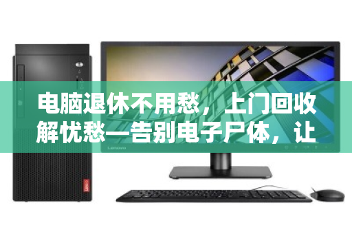 电脑退休不用愁,上门回收解忧愁—告别电子尸体,让旧物价值重焕新生 电脑退休不用愁,上门回收解忧愁—告别电子尸体,让旧物价值重焕新生